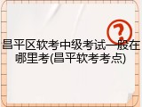 昌平区软考中级考试一般在哪里考(昌平软考考点)