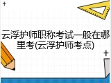 云浮护师职称考试一般在哪里考(云浮护师考点)