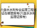 六盘水水利专业监理工程师证在哪里报考(六盘水水利监理证报考)