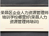 荣昌区企业人力资源管理师培训学校哪里好(荣昌人力资源管理师培训)