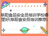 阜阳食品安全员培训学校哪里好(阜阳食安员培训推荐)