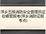 萍乡五级消防安全管理员证在哪里报考(萍乡消防证报考点)