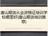 唐山期货从业资格证培训学校哪里好(唐山期货培训推荐)