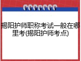 揭阳护师职称考试一般在哪里考(揭阳护师考点)