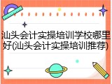 汕头会计实操培训学校哪里好(汕头会计实操培训推荐)