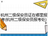 杭州二级保安员证在哪里报考(杭州二级保安员报考处)