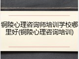 铜陵心理咨询师培训学校哪里好(铜陵心理咨询培训)