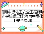 海南中级化工安全工程师培训学校哪里好(海南中级化工安全培训)