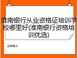 淮南银行从业资格证培训学校哪里好(淮南银行资格培训优选)