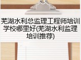 芜湖水利总监理工程师培训学校哪里好(芜湖水利监理培训推荐)