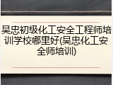 吴忠初级化工安全工程师培训学校哪里好(吴忠化工安全师培训)