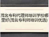 茂名专利代理师培训学校哪里好(茂名专利师培训优选)