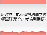 绍兴护士执业资格培训学校哪里好(绍兴护考培训推荐)