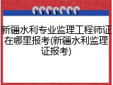 新疆水利专业监理工程师证在哪里报考(新疆水利监理证报考)