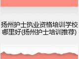扬州护士执业资格培训学校哪里好(扬州护士培训推荐)