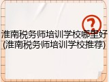 淮南税务师培训学校哪里好(淮南税务师培训学校推荐)
