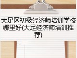 大足区初级经济师培训学校哪里好(大足经济师培训推荐)