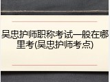 吴忠护师职称考试一般在哪里考(吴忠护师考点)