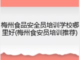 梅州食品安全员培训学校哪里好(梅州食安员培训推荐)