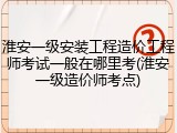 淮安一级安装工程造价工程师考试一般在哪里考(淮安一级造价师考点)