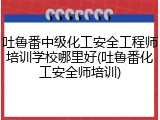 吐鲁番中级化工安全工程师培训学校哪里好(吐鲁番化工安全师培训)