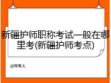 新疆护师职称考试一般在哪里考(新疆护师考点)