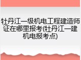 牡丹江一级机电工程建造师证在哪里报考(牡丹江一建机电报考点)