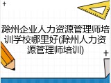 滁州企业人力资源管理师培训学校哪里好(滁州人力资源管理师培训)