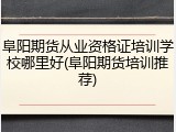 阜阳期货从业资格证培训学校哪里好(阜阳期货培训推荐)