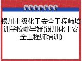 银川中级化工安全工程师培训学校哪里好(银川化工安全工程师培训)