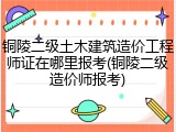 铜陵二级土木建筑造价工程师证在哪里报考(铜陵二级造价师报考)