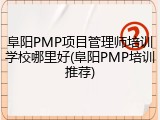 阜阳PMP项目管理师培训学校哪里好(阜阳PMP培训推荐)
