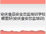 安庆食品安全总监培训学校哪里好(安庆食安总监培训)