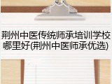 荆州中医传统师承培训学校哪里好(荆州中医师承优选)