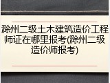 滁州二级土木建筑造价工程师证在哪里报考(滁州二级造价师报考)