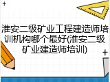 淮安二级矿业工程建造师培训机构哪个最好(淮安二级矿业建造师培训)