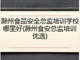 滁州食品安全总监培训学校哪里好(滁州食安总监培训优选)
