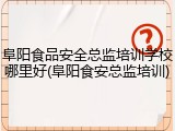阜阳食品安全总监培训学校哪里好(阜阳食安总监培训)