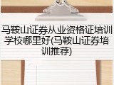 马鞍山证券从业资格证培训学校哪里好(马鞍山证券培训推荐)