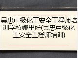 吴忠中级化工安全工程师培训学校哪里好(吴忠中级化工安全工程师培训)