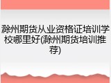滁州期货从业资格证培训学校哪里好(滁州期货培训推荐)