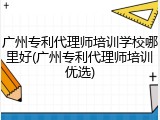 广州专利代理师培训学校哪里好(广州专利代理师培训优选)