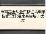 淮南基金从业资格证培训学校哪里好(淮南基金培训优选)