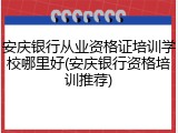 安庆银行从业资格证培训学校哪里好(安庆银行资格培训推荐)