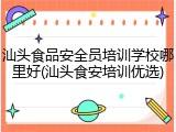 汕头食品安全员培训学校哪里好(汕头食安培训优选)