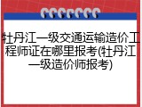 牡丹江一级交通运输造价工程师证在哪里报考(牡丹江一级造价师报考)
