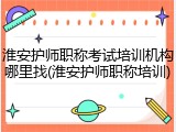 淮安护师职称考试培训机构哪里找(淮安护师职称培训)