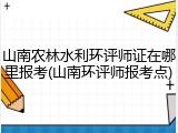 山南农林水利环评师证在哪里报考(山南环评师报考点)
