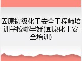 固原初级化工安全工程师培训学校哪里好(固原化工安全培训)