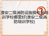 淮安二级消防设施操作员培训学校哪里好(淮安二级消防培训学校)